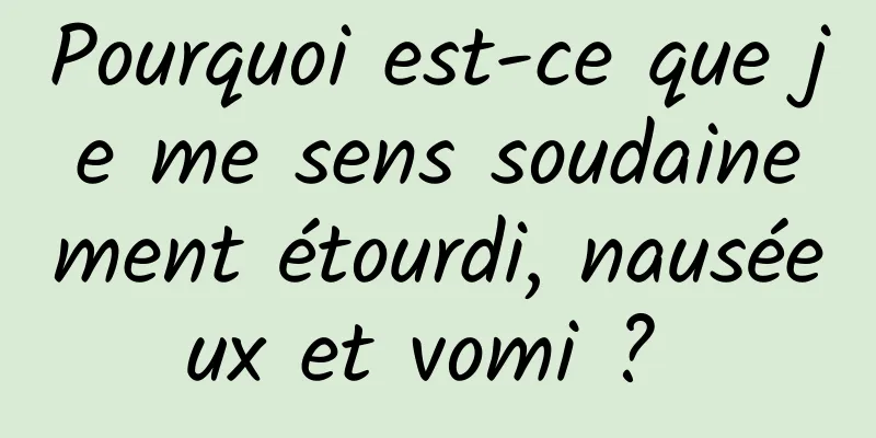 Pourquoi est-ce que je me sens soudainement étourdi, nauséeux et vomi ? 