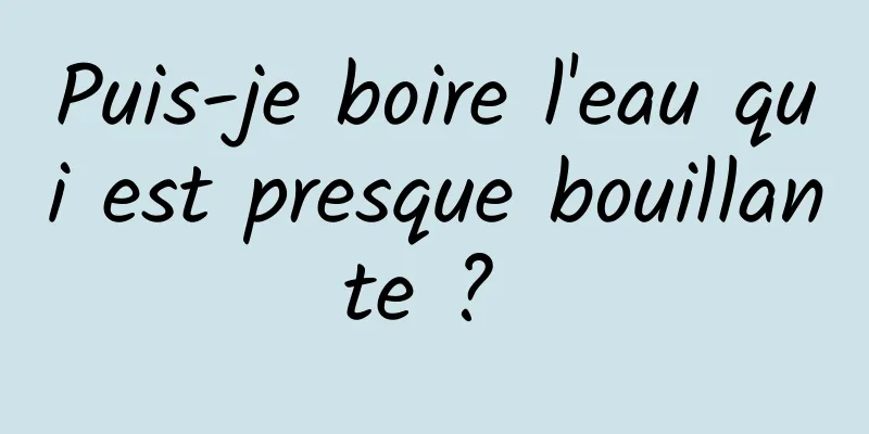 Puis-je boire l'eau qui est presque bouillante ? 