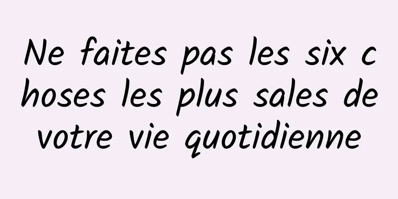 Ne faites pas les six choses les plus sales de votre vie quotidienne 