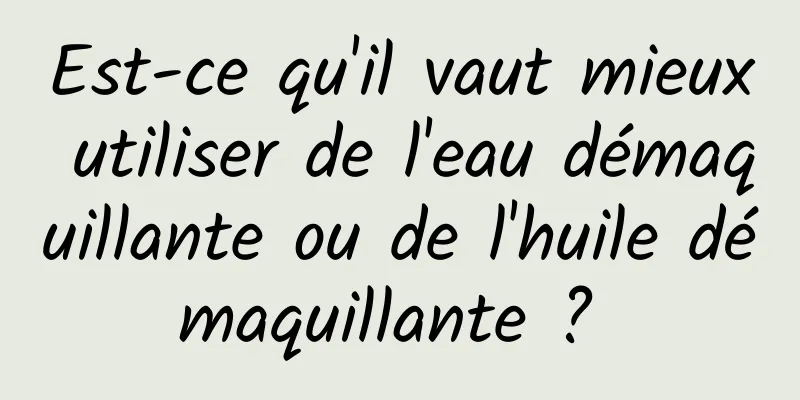 Est-ce qu'il vaut mieux utiliser de l'eau démaquillante ou de l'huile démaquillante ? 