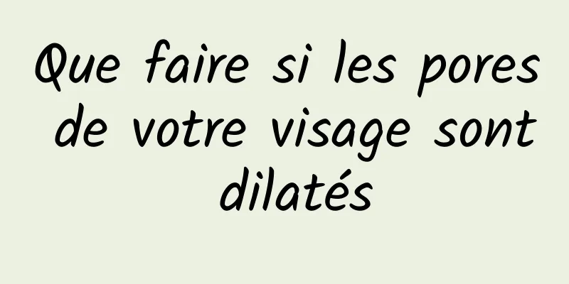 Que faire si les pores de votre visage sont dilatés