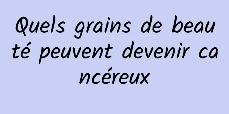 Quels grains de beauté peuvent devenir cancéreux