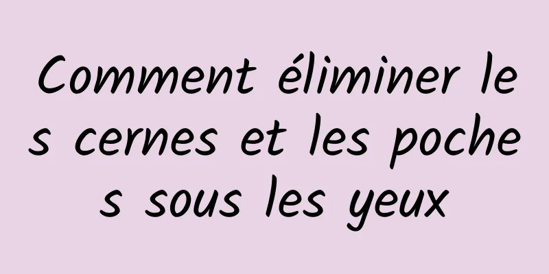 Comment éliminer les cernes et les poches sous les yeux