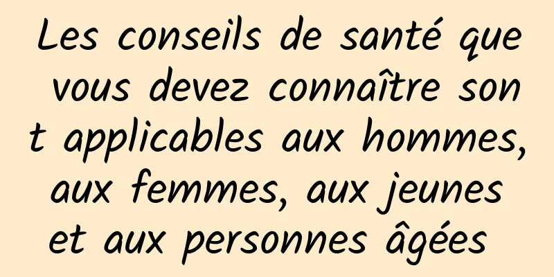 Les conseils de santé que vous devez connaître sont applicables aux hommes, aux femmes, aux jeunes et aux personnes âgées 