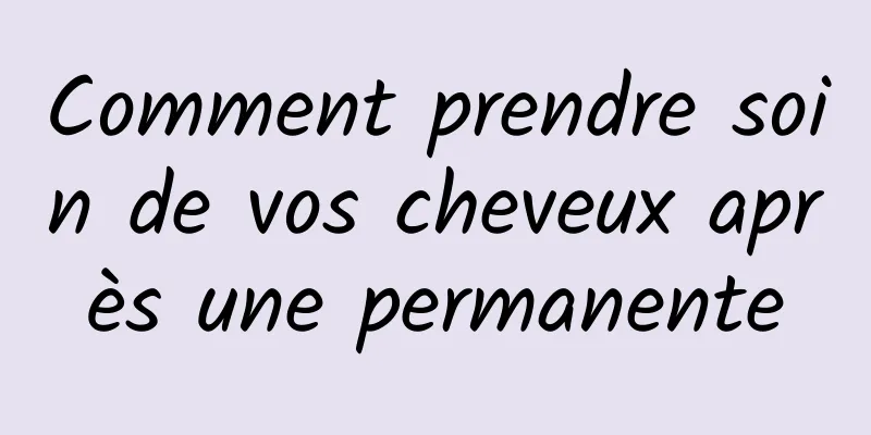 Comment prendre soin de vos cheveux après une permanente