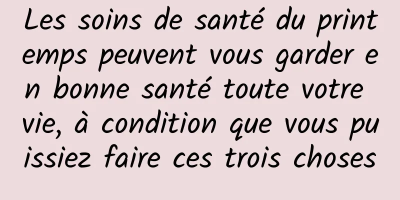 Les soins de santé du printemps peuvent vous garder en bonne santé toute votre vie, à condition que vous puissiez faire ces trois choses