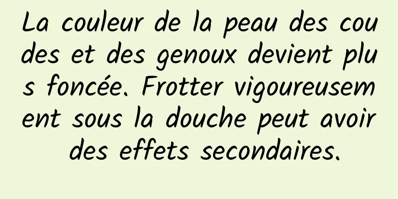 La couleur de la peau des coudes et des genoux devient plus foncée. Frotter vigoureusement sous la douche peut avoir des effets secondaires.