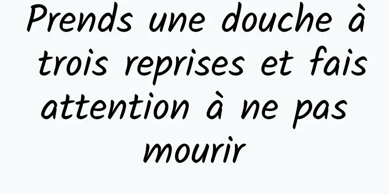 Prends une douche à trois reprises et fais attention à ne pas mourir