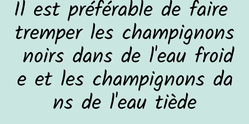 Il est préférable de faire tremper les champignons noirs dans de l'eau froide et les champignons dans de l'eau tiède