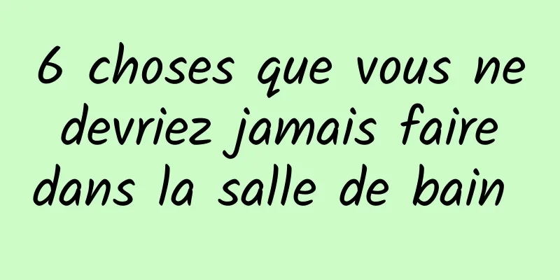 6 choses que vous ne devriez jamais faire dans la salle de bain 