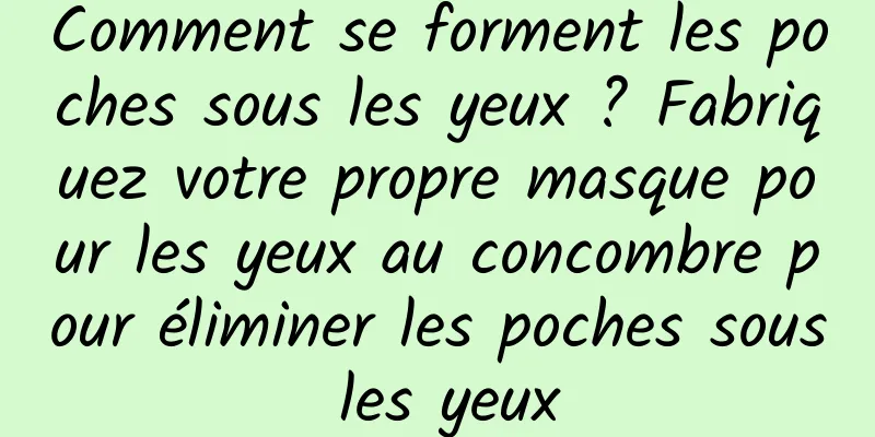 Comment se forment les poches sous les yeux ? Fabriquez votre propre masque pour les yeux au concombre pour éliminer les poches sous les yeux