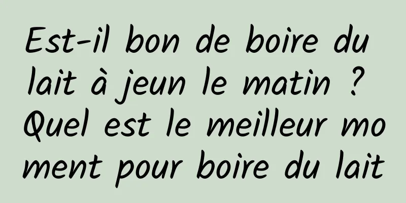 Est-il bon de boire du lait à jeun le matin ? Quel est le meilleur moment pour boire du lait