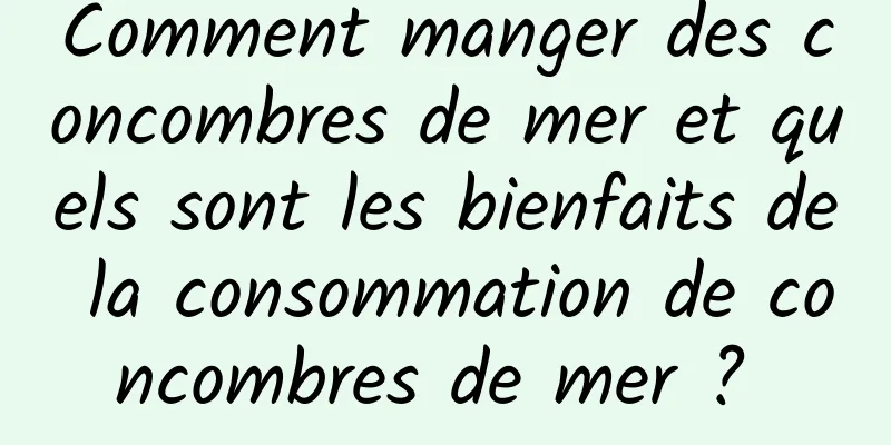 Comment manger des concombres de mer et quels sont les bienfaits de la consommation de concombres de mer ? 