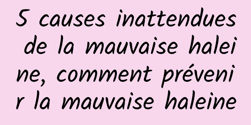 5 causes inattendues de la mauvaise haleine, comment prévenir la mauvaise haleine