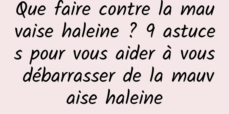 Que faire contre la mauvaise haleine ? 9 astuces pour vous aider à vous débarrasser de la mauvaise haleine