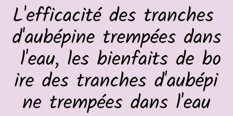 L'efficacité des tranches d'aubépine trempées dans l'eau, les bienfaits de boire des tranches d'aubépine trempées dans l'eau