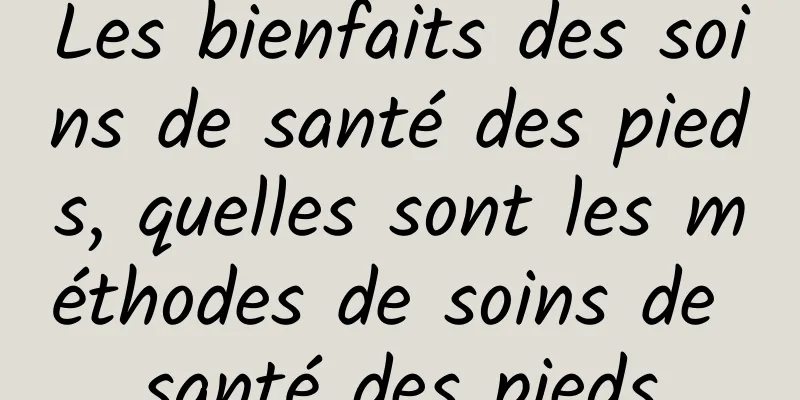 Les bienfaits des soins de santé des pieds, quelles sont les méthodes de soins de santé des pieds