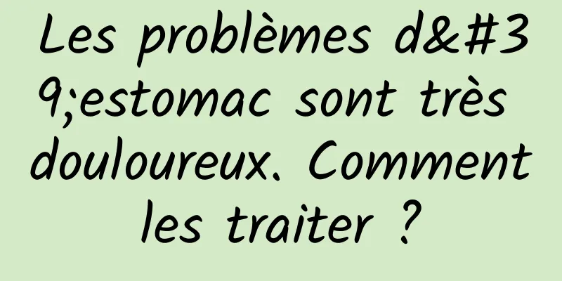 Les problèmes d'estomac sont très douloureux. Comment les traiter ? 