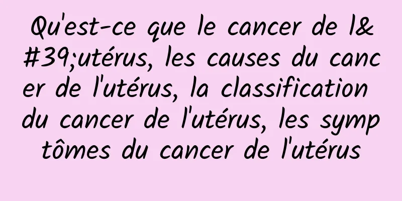 Qu'est-ce que le cancer de l'utérus, les causes du cancer de l'utérus, la classification du cancer de l'utérus, les symptômes du cancer de l'utérus