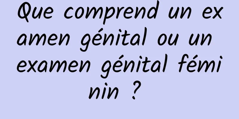 Que comprend un examen génital ou un examen génital féminin ? 