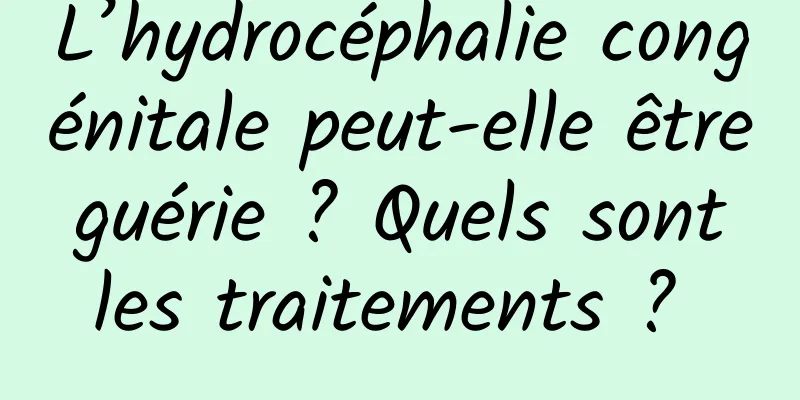 L’hydrocéphalie congénitale peut-elle être guérie ? Quels sont les traitements ? 