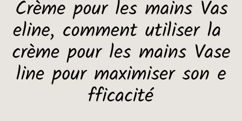 Crème pour les mains Vaseline, comment utiliser la crème pour les mains Vaseline pour maximiser son efficacité