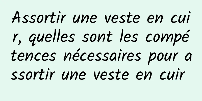 Assortir une veste en cuir, quelles sont les compétences nécessaires pour assortir une veste en cuir 