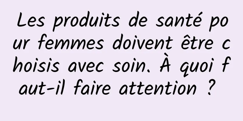 Les produits de santé pour femmes doivent être choisis avec soin. À quoi faut-il faire attention ? 