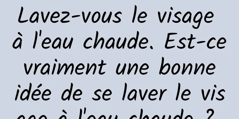 Lavez-vous le visage à l'eau chaude. Est-ce vraiment une bonne idée de se laver le visage à l'eau chaude ? 