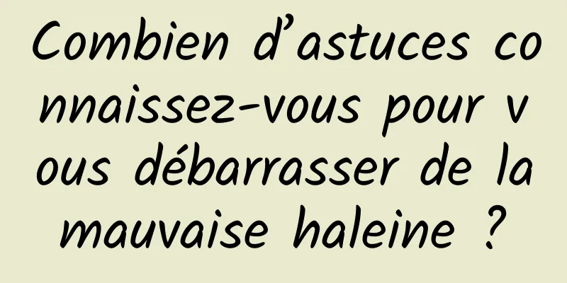 Combien d’astuces connaissez-vous pour vous débarrasser de la mauvaise haleine ? 