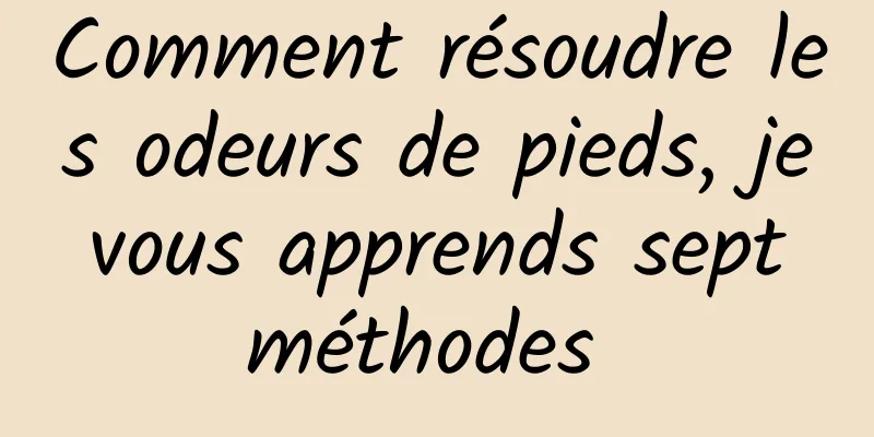 Comment résoudre les odeurs de pieds, je vous apprends sept méthodes 