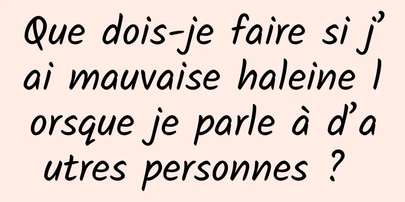 Que dois-je faire si j’ai mauvaise haleine lorsque je parle à d’autres personnes ? 