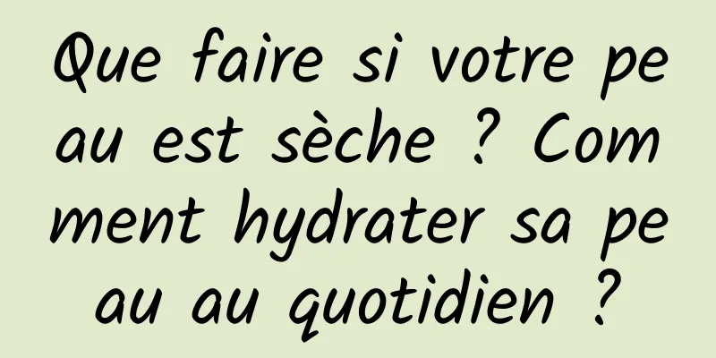 Que faire si votre peau est sèche ? Comment hydrater sa peau au quotidien ?