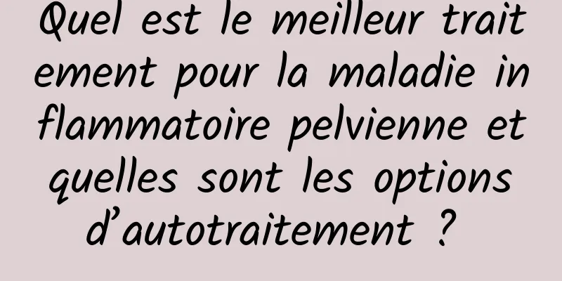 Quel est le meilleur traitement pour la maladie inflammatoire pelvienne et quelles sont les options d’autotraitement ? 