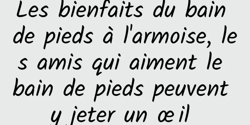 Les bienfaits du bain de pieds à l'armoise, les amis qui aiment le bain de pieds peuvent y jeter un œil 