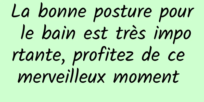 La bonne posture pour le bain est très importante, profitez de ce merveilleux moment 